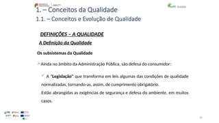 20
1. – Conceitos da Qualidade
Os subsistemas da Qualidade
Ainda no âmbito da Administração Pública, são defesa do consumidor:
 A "Legislação" que transforma em leis algumas das condições de qualidade
normalizadas, tornando-as, assim, de cumprimento obrigatório.
Estão abrangidas as exigências de segurança e defesa do ambiente, em muitos
casos.
1.1. – Conceitos e Evolução de Qualidade
DEFINIÇÕES – A QUALIDADE
A Definição da Qualidade
 