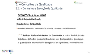 21
1. – Conceitos da Qualidade
Os subsistemas da Qualidade
Ainda no âmbito da Administração Pública, são defesa do consumidor:
 O Instituto Nacional de Defesa do Consumidor e outras instituições do
Estado que defendem o produtor lesado nos seus direitos relativos à qualidade
e que fiscalizam o cumprimento da legislação em vigor sobre a mesma matéria.
1.1. – Conceitos e Evolução de Qualidade
DEFINIÇÕES – A QUALIDADE
A Definição da Qualidade
 