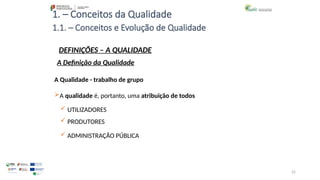 22
1. – Conceitos da Qualidade
A Qualidade - trabalho de grupo
A qualidade é, portanto, uma atribuição de todos
 UTILIZADORES
 PRODUTORES
 ADMINISTRAÇÃO PÚBLICA
1.1. – Conceitos e Evolução de Qualidade
DEFINIÇÕES – A QUALIDADE
A Definição da Qualidade
 