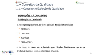 23
1. – Conceitos da Qualidade
 GESTORES
 QUADROS
 TÉCNICOS
 OPERADORES
e de todas as áreas de actividade, quer ligadas directamente ao sector
produtivo, quer aos serviços internos da empresa.
1.1. – Conceitos e Evolução de Qualidade
DEFINIÇÕES – A QUALIDADE
A Definição da Qualidade
e, na empresa produtora, de todos os níveis da cadeia hierárquica
 