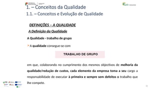25
1. – Conceitos da Qualidade
A Qualidade - trabalho de grupo
A qualidade consegue-se com
em que, colaborando no cumprimento dos mesmos objectivos de melhoria da
qualidade/redução de custos, cada elemento da empresa toma a seu cargo a
responsabilidade de executar à primeira e sempre sem defeitos o trabalho que
lhe compete.
1.1. – Conceitos e Evolução de Qualidade
DEFINIÇÕES – A QUALIDADE
A Definição da Qualidade
 
