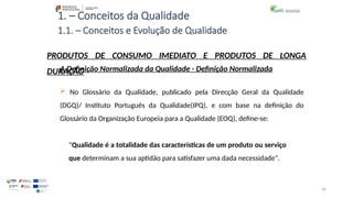 26
1. – Conceitos da Qualidade
A Definição Normalizada da Qualidade - Definição Normalizada
 No Glossário da Qualidade, publicado pela Direcção Geral da Qualidade
(DGQ)/ Instituto Português da Qualidade(IPQ), e com base na definição do
Glossário da Organização Europeia para a Qualidade (EOQ), define-se:
"Qualidade é a totalidade das características de um produto ou serviço
que determinam a sua aptidão para satisfazer uma dada necessidade".
PRODUTOS DE CONSUMO IMEDIATO E PRODUTOS DE LONGA
DURAÇÃO
1.1. – Conceitos e Evolução de Qualidade
 