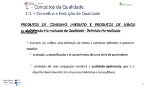 27
1. – Conceitos da Qualidade
A Definição Normalizada da Qualidade - Definição Normalizada
 Cumprir, na prática, esta definição de forma a satisfazer utilizador e produtor
envolve:
 o estudo, a especificação e o cumprimento de uma série de parâmetros;
 condições de cuja conjugação resultará a qualidade optimizada, que é o
objectivo fundamental das empresas dinâmicas e competitivas.
PRODUTOS DE CONSUMO IMEDIATO E PRODUTOS DE LONGA
DURAÇÃO
1.1. – Conceitos e Evolução de Qualidade
 