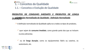 28
1. – Conceitos da Qualidade
A Definição Normalizada da Qualidade - Definição Normalizada
 A definição normalizada da Qualidade aplica-se a todos os tipos de produtos,
 quer sejam de consumo imediato, como grande parte dos que se incluem
na área alimentar,
 ou de longa duração, como os equipamentos fabris ou caseiros, os
automóveis, etc.
PRODUTOS DE CONSUMO IMEDIATO E PRODUTOS DE LONGA
DURAÇÃO
1.1. – Conceitos e Evolução de Qualidade
 
