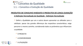 29
1. – Conceitos da Qualidade
A Definição Normalizada da Qualidade - Definição Normalizada
 Definir a Qualidade que uns e outros devem apresentar ao utilizador para o
satisfazer, apesar das grandes diferenças das respectivas características, exige
percorrer o mesmo caminho, considerando todos os parâmetros que influenciam
a qualidade:
 O PROJECTO
 A CONFORMIDADE
 A UTILIZAÇÃO
PRODUTOS DE CONSUMO IMEDIATO E PRODUTOS DE LONGA DURAÇÃO
1.1. – Conceitos e Evolução de Qualidade
 