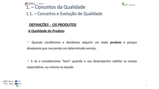 3
 Quando escolhemos e decidimos adquirir um dado produto é porque
desejamos que nos preste um determinado serviço.
1. – Conceitos da Qualidade
 E só o consideramos "bom" quando o seu desempenho satisfaz as nossas
expectativas, ou mesmo as excede.
A Qualidade do Produto
1.1. – Conceitos e Evolução de Qualidade
DEFINIÇÕES – OS PRODUTOS
 