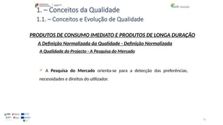 31
1. – Conceitos da Qualidade
PRODUTOS DE CONSUMO IMEDIATO E PRODUTOS DE LONGA DURAÇÃO
 A Pesquisa do Mercado orienta-se para a detecção das preferências,
necessidades e direitos do utilizador.
A Qualidade do Projecto - A Pesquisa do Mercado
A Definição Normalizada da Qualidade - Definição Normalizada
1.1. – Conceitos e Evolução de Qualidade
 