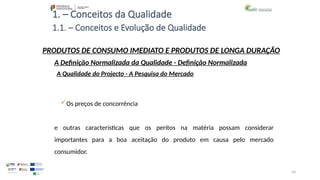34
1. – Conceitos da Qualidade
Os preços de concorrência
e outras características que os peritos na matéria possam considerar
importantes para a boa aceitação do produto em causa pelo mercado
consumidor.
PRODUTOS DE CONSUMO IMEDIATO E PRODUTOS DE LONGA DURAÇÃO
A Qualidade do Projecto - A Pesquisa do Mercado
A Definição Normalizada da Qualidade - Definição Normalizada
1.1. – Conceitos e Evolução de Qualidade
 