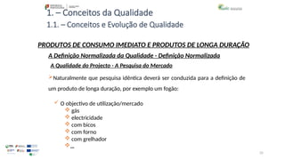 35
1. – Conceitos da Qualidade
Naturalmente que pesquisa idêntica deverá ser conduzida para a definição de
um produto de longa duração, por exemplo um fogão:
 O objectivo de utilização/mercado
 gás
 electricidade
 com bicos
 com forno
 com grelhador
…
PRODUTOS DE CONSUMO IMEDIATO E PRODUTOS DE LONGA DURAÇÃO
A Qualidade do Projecto - A Pesquisa do Mercado
A Definição Normalizada da Qualidade - Definição Normalizada
1.1. – Conceitos e Evolução de Qualidade
 