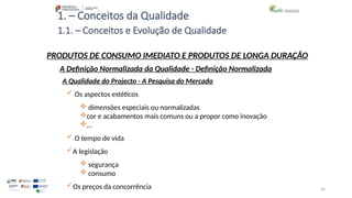 36
1. – Conceitos da Qualidade
 Os aspectos estéticos
 dimensões especiais ou normalizadas
cor e acabamentos mais comuns ou a propor como inovação
…
 O tempo de vida
A legislação
 segurança
 consumo
Os preços da concorrência
PRODUTOS DE CONSUMO IMEDIATO E PRODUTOS DE LONGA DURAÇÃO
A Qualidade do Projecto - A Pesquisa do Mercado
A Definição Normalizada da Qualidade - Definição Normalizada
1.1. – Conceitos e Evolução de Qualidade
 