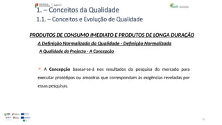 37
1. – Conceitos da Qualidade
 A Concepção basear-se-á nos resultados da pesquisa do mercado para
executar protótipos ou amostras que correspondam às exigências reveladas por
essas pesquisas.
PRODUTOS DE CONSUMO IMEDIATO E PRODUTOS DE LONGA DURAÇÃO
A Qualidade do Projecto - A Concepção
A Definição Normalizada da Qualidade - Definição Normalizada
1.1. – Conceitos e Evolução de Qualidade
 