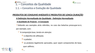 38
1. – Conceitos da Qualidade
Voltando aos exemplos atrás referidos, no caso das bolachas preocupar-se-á,
por exemplo, com:
 A composição base, tendo em atenção:
 o objectivo de utilização;
 o paladar;
 os produtos legalmente aprovados, quer sejam componentes de base,
quer aditivos;
…
PRODUTOS DE CONSUMO IMEDIATO E PRODUTOS DE LONGA DURAÇÃO
A Qualidade do Projecto - A Concepção
A Definição Normalizada da Qualidade - Definição Normalizada
1.1. – Conceitos e Evolução de Qualidade
 