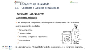 4
1. – Conceitos da Qualidade
 Por exemplo, se comprarmos uma máquina de lavar roupa de uma marca que
garanta as seguintes condições:
 lavagem perfeita
consumo baixo
assistência competente e económica
pouco ruidosa
….
só a consideraremos "de qualidade" se todas essas condições se cumprirem na prática.
1.1. – Conceitos e Evolução de Qualidade
DEFINIÇÕES – OS PRODUTOS
A Qualidade do Produto
 