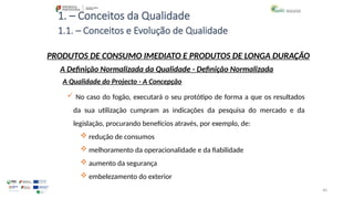 40
1. – Conceitos da Qualidade
 No caso do fogão, executará o seu protótipo de forma a que os resultados
da sua utilização cumpram as indicações da pesquisa do mercado e da
legislação, procurando benefícios através, por exemplo, de:
 redução de consumos
 melhoramento da operacionalidade e da fiabilidade
 aumento da segurança
 embelezamento do exterior
PRODUTOS DE CONSUMO IMEDIATO E PRODUTOS DE LONGA DURAÇÃO
A Qualidade do Projecto - A Concepção
A Definição Normalizada da Qualidade - Definição Normalizada
1.1. – Conceitos e Evolução de Qualidade
 