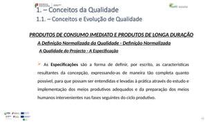 42
1. – Conceitos da Qualidade
 As Especificações são a forma de definir, por escrito, as características
resultantes da concepção, expressando-as de maneira tão completa quanto
possível, para que possam ser entendidas e levadas à prática através do estudo e
implementação dos meios produtivos adequados e da preparação dos meios
humanos intervenientes nas fases seguintes do ciclo produtivo.
PRODUTOS DE CONSUMO IMEDIATO E PRODUTOS DE LONGA DURAÇÃO
A Qualidade do Projecto - A Especificação
A Definição Normalizada da Qualidade - Definição Normalizada
1.1. – Conceitos e Evolução de Qualidade
 