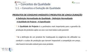 43
1. – Conceitos da Qualidade
 A Qualidade de Projecto é o parâmetro mais importante para a garantia da
produção de produtos aptos ao uso e ao mais baixo custo possível.
Se a definição de um produto for inadequada às exigências do utilizador ou
conduzir a custos de produção que tornam impossível a competição em preço,
não haverá mercado estável para esse produto.
PRODUTOS DE CONSUMO IMEDIATO E PRODUTOS DE LONGA DURAÇÃO
A Qualidade do Projecto - A Especificação
A Definição Normalizada da Qualidade - Definição Normalizada
1.1. – Conceitos e Evolução de Qualidade
 