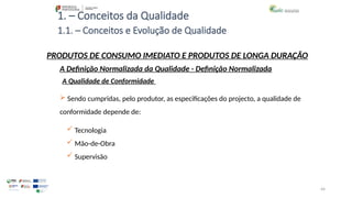 44
1. – Conceitos da Qualidade
 Sendo cumpridas, pelo produtor, as especificações do projecto, a qualidade de
conformidade depende de:
 Tecnologia
 Mão-de-Obra
 Supervisão
PRODUTOS DE CONSUMO IMEDIATO E PRODUTOS DE LONGA DURAÇÃO
A Qualidade de Conformidade
A Definição Normalizada da Qualidade - Definição Normalizada
1.1. – Conceitos e Evolução de Qualidade
 