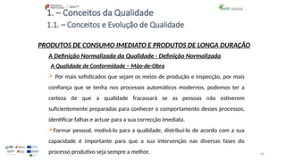 46
1. – Conceitos da Qualidade
 Por mais sofisticados que sejam os meios de produção e inspecção, por mais
confiança que se tenha nos processos automáticos modernos, podemos ter a
certeza de que a qualidade fracassará se as pessoas não estiverem
suficientemente preparadas para conhecer o comportamento desses processos,
identificar falhas e actuar para a sua correcção imediata.
Formar pessoal, motivá-lo para a qualidade, distribuí-lo de acordo com a sua
capacidade é importante para que a sua intervenção nas diversas fases do
processo produtivo seja sempre a melhor.
PRODUTOS DE CONSUMO IMEDIATO E PRODUTOS DE LONGA DURAÇÃO
A Qualidade de Conformidade – Mão-de-Obra
A Definição Normalizada da Qualidade - Definição Normalizada
1.1. – Conceitos e Evolução de Qualidade
 