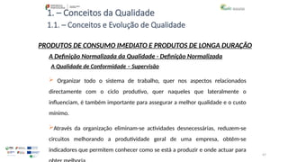 47
1. – Conceitos da Qualidade
 Organizar todo o sistema de trabalho, quer nos aspectos relacionados
directamente com o ciclo produtivo, quer naqueles que lateralmente o
influenciam, é também importante para assegurar a melhor qualidade e o custo
mínimo.
Através da organização eliminam-se actividades desnecessárias, reduzem-se
circuitos melhorando a produtividade geral de uma empresa, obtêm-se
indicadores que permitem conhecer como se está a produzir e onde actuar para
PRODUTOS DE CONSUMO IMEDIATO E PRODUTOS DE LONGA DURAÇÃO
A Qualidade de Conformidade – Supervisão
A Definição Normalizada da Qualidade - Definição Normalizada
1.1. – Conceitos e Evolução de Qualidade
 