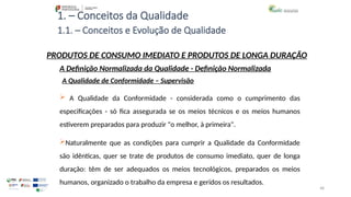 48
1. – Conceitos da Qualidade
 A Qualidade da Conformidade - considerada como o cumprimento das
especificações - só fica assegurada se os meios técnicos e os meios humanos
estiverem preparados para produzir "o melhor, à primeira".
Naturalmente que as condições para cumprir a Qualidade da Conformidade
são idênticas, quer se trate de produtos de consumo imediato, quer de longa
duração: têm de ser adequados os meios tecnológicos, preparados os meios
humanos, organizado o trabalho da empresa e geridos os resultados.
PRODUTOS DE CONSUMO IMEDIATO E PRODUTOS DE LONGA DURAÇÃO
A Qualidade de Conformidade – Supervisão
A Definição Normalizada da Qualidade - Definição Normalizada
1.1. – Conceitos e Evolução de Qualidade
 