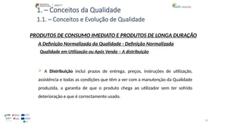 50
1. – Conceitos da Qualidade
 A Distribuição inclui prazos de entrega, preços, instruções de utilização,
assistência e todas as condições que têm a ver com a manutenção da Qualidade
produzida, a garantia de que o produto chega ao utilizador sem ter sofrido
deterioração e que é correctamente usado.
PRODUTOS DE CONSUMO IMEDIATO E PRODUTOS DE LONGA DURAÇÃO
Qualidade em Utilização ou Após Venda – A distribuição
A Definição Normalizada da Qualidade - Definição Normalizada
1.1. – Conceitos e Evolução de Qualidade
 