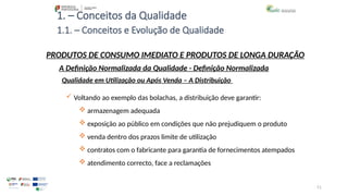 51
1. – Conceitos da Qualidade
 Voltando ao exemplo das bolachas, a distribuição deve garantir:
 armazenagem adequada
 exposição ao público em condições que não prejudiquem o produto
 venda dentro dos prazos limite de utilização
 contratos com o fabricante para garantia de fornecimentos atempados
 atendimento correcto, face a reclamações
PRODUTOS DE CONSUMO IMEDIATO E PRODUTOS DE LONGA DURAÇÃO
Qualidade em Utilização ou Após Venda – A Distribuição
A Definição Normalizada da Qualidade - Definição Normalizada
1.1. – Conceitos e Evolução de Qualidade
 