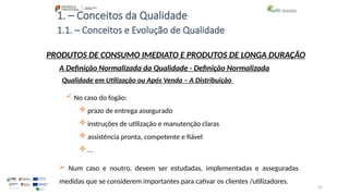 52
1. – Conceitos da Qualidade
 No caso do fogão:
 prazo de entrega assegurado
 instruções de utilização e manutenção claras
 assistência pronta, competente e fiável
 …
 Num caso e noutro, devem ser estudadas, implementadas e asseguradas
medidas que se considerem importantes para cativar os clientes /utilizadores.
PRODUTOS DE CONSUMO IMEDIATO E PRODUTOS DE LONGA DURAÇÃO
Qualidade em Utilização ou Após Venda – A Distribuição
A Definição Normalizada da Qualidade - Definição Normalizada
1.1. – Conceitos e Evolução de Qualidade
 