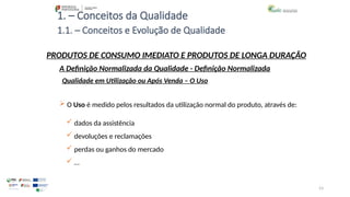 53
1. – Conceitos da Qualidade
 O Uso é medido pelos resultados da utilização normal do produto, através de:
 dados da assistência
 devoluções e reclamações
 perdas ou ganhos do mercado
 …
PRODUTOS DE CONSUMO IMEDIATO E PRODUTOS DE LONGA DURAÇÃO
Qualidade em Utilização ou Após Venda – O Uso
A Definição Normalizada da Qualidade - Definição Normalizada
1.1. – Conceitos e Evolução de Qualidade
 