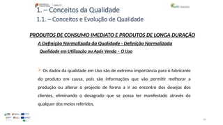 54
1. – Conceitos da Qualidade
 Os dados da qualidade em Uso são de extrema importância para o fabricante
do produto em causa, pois são informações que vão permitir melhorar a
produção ou alterar o projecto de forma a ir ao encontro dos desejos dos
clientes, eliminando o desagrado que se possa ter manifestado através de
qualquer dos meios referidos.
PRODUTOS DE CONSUMO IMEDIATO E PRODUTOS DE LONGA DURAÇÃO
Qualidade em Utilização ou Após Venda – O Uso
A Definição Normalizada da Qualidade - Definição Normalizada
1.1. – Conceitos e Evolução de Qualidade
 