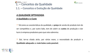 56
1. – Conceitos da Qualidade
 Tal como as características da qualidade, o preço de venda do produto tem de
ser competitivo e, por outro lado, tem de cobrir os custos de produção e dar
lucro à empresa produtora para que esta sobreviva.
 Daí, ter-se citado atrás, por várias vezes, a necessidade de produzir a
Qualidade adequada ao mais baixo custo possível.
A QUALIDADE OPTIMIZADA
A Qualidade e o Custo
1.1. – Conceitos e Evolução de Qualidade
 