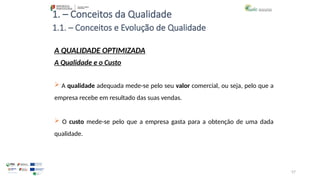 57
1. – Conceitos da Qualidade
 A qualidade adequada mede-se pelo seu valor comercial, ou seja, pelo que a
empresa recebe em resultado das suas vendas.
 O custo mede-se pelo que a empresa gasta para a obtenção de uma dada
qualidade.
A QUALIDADE OPTIMIZADA
A Qualidade e o Custo
1.1. – Conceitos e Evolução de Qualidade
 