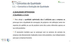 59
1. – Conceitos da Qualidade
 Para atingir a qualidade optimizada não é suficiente que a empresa se
preocupe com a Qualidade de concepção, de projecto e de utilização, tanto nos
aspectos de aptidão ao uso do produto como dos custos referentes apenas ao
seu ciclo produtivo.
 É necessário também que se preocupe com os sectores de serviços da
empresa não directamente implicados nesse ciclo produtivo, mas indispensáveis
para que a empresa funcione.
A QUALIDADE OPTIMIZADA
A Qualidade e o Custo
1.1. – Conceitos e Evolução de Qualidade
 