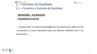 6
1. – Conceitos da Qualidade
 De igual modo, um determinado serviço que necessitamos de utilizar terá de
corresponder às nossas expectativas para que fiquemos satisfeitos com o seu
desempenho.
1.1. – Conceitos e Evolução de Qualidade
DEFINIÇÕES – OS SERVIÇOS
A Qualidade do Serviço
 