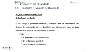 60
1. – Conceitos da Qualidade
 Para atingir a qualidade optimizada, a empresa tem de implementar um
sistema de organização para a Qualidade que, abrangendo todos os seus
sectores de actividade, permita continuadamente:
 medir
 A qualidade do seu desempenho
 Os custos dessa qualidade
 Quais as causas desses custos
A QUALIDADE OPTIMIZADA
A Qualidade e o Custo
1.1. – Conceitos e Evolução de Qualidade
 