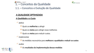 61
1. – Conceitos da Qualidade
 definir
 Quais as melhorias a atingir
 Quais os meios para atingir essas melhorias
 Quais os meios para reduzir custos
 implementar
 As medidas necessárias para melhorar a qualidade e reduzir os custos
 avaliar
 Os resultados da implementação dessas medidas
A QUALIDADE OPTIMIZADA
A Qualidade e o Custo
1.1. – Conceitos e Evolução de Qualidade
 