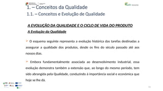 63
1. – Conceitos da Qualidade
 O esquema seguinte representa a evolução histórica das tarefas destinadas a
assegurar a qualidade dos produtos, desde os fins do século passado até aos
nossos dias.
 Embora fundamentalmente associada ao desenvolvimento industrial, essa
evolução demonstra também a extensão que, ao longo do mesmo período, tem
sido abrangida pela Qualidade, conduzindo à importância social e económica que
hoje se lhe dá.
A EVOLUÇÃO DA QUALIDADE E O CICLO DE VIDA DO PRODUTO
A Evolução da Qualidade
1.1. – Conceitos e Evolução de Qualidade
 