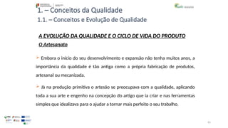 65
1. – Conceitos da Qualidade
 Embora o início do seu desenvolvimento e expansão não tenha muitos anos, a
importância da qualidade é tão antiga como a própria fabricação de produtos,
artesanal ou mecanizada.
 Já na produção primitiva o artesão se preocupava com a qualidade, aplicando
toda a sua arte e engenho na concepção do artigo que ia criar e nas ferramentas
simples que idealizava para o ajudar a tornar mais perfeito o seu trabalho.
A EVOLUÇÃO DA QUALIDADE E O CICLO DE VIDA DO PRODUTO
O Artesanato
1.1. – Conceitos e Evolução de Qualidade
 