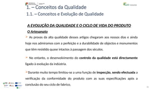 66
1. – Conceitos da Qualidade
 As provas da alta qualidade desses artigos chegaram aos nossos dias e ainda
hoje nos admiramos com a perfeição e a durabilidade de objectos e monumentos
que têm resistido quase intactos à passagem dos séculos.
 No entanto, o desenvolvimento do controlo da qualidade está directamente
ligado à evolução da indústria.
Durante muito tempo limitou-se a uma função de inspecção, sendo efectuada a
verificação da conformidade do produto com as suas especificações após a
conclusão do seu ciclo de fabrico.
A EVOLUÇÃO DA QUALIDADE E O CICLO DE VIDA DO PRODUTO
O Artesanato
1.1. – Conceitos e Evolução de Qualidade
 