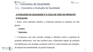 67
1. – Conceitos da Qualidade
 Assim, como operação selectiva, a Inspecção separava os produtos em dois
grupos:
 Aceites;
 Rejeitados.
 A inspecção, com este conceito, protege o utilizador contra a aquisição de
produtos defeituosos, mas não contribui para a fabricação regular de produtos
não defeituosos nem protege o produtor contra os custos elevados das rejeições,
da redução de produtividade, da própria inspecção.
A EVOLUÇÃO DA QUALIDADE E O CICLO DE VIDA DO PRODUTO
O Artesanato
1.1. – Conceitos e Evolução de Qualidade
 