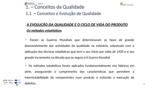 68
1. – Conceitos da Qualidade
 Foram as Guerras Mundiais que determinaram as fases de grande
desenvolvimento das actividades da qualidade na indústria, sobretudo com a
aplicação das técnicas estatísticas que tem o seu início por volta de 1920 e o seu
grande incremento na década que se seguiu à II Guerra Mundial.
 Os métodos estatísticos foram aplicados fundamentalmente nos fabricos em
série, assegurando o cumprimento das características que permitem a
intermutabilidade de componentes num produto e evitando a execução de
defeitos.
A EVOLUÇÃO DA QUALIDADE E O CICLO DE VIDA DO PRODUTO
Os métodos estatísticos
1.1. – Conceitos e Evolução de Qualidade
 
