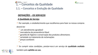 7
1. – Conceitos da Qualidade
 um atendimento agradável
mercadorias de proveniência fiável
garantia de higiene e conservação dos produtos alimentares
seriedade no tratamento de reclamações
preços aceitáveis
…
 Por exemplo, o estabelecimento que escolhemos para fazer as nossas compras
deverá ter
 Se cumprir estas condições, prestar-nos-á um serviço de qualidade avaliada
também pela aptidão ao uso.
1.1. – Conceitos e Evolução de Qualidade
DEFINIÇÕES – OS SERVIÇOS
A Qualidade do Serviço
 