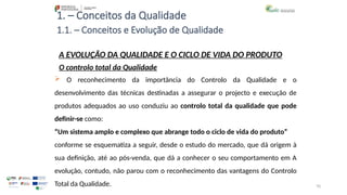70
1. – Conceitos da Qualidade
A EVOLUÇÃO DA QUALIDADE E O CICLO DE VIDA DO PRODUTO
O controlo total da Qualidade
 O reconhecimento da importância do Controlo da Qualidade e o
desenvolvimento das técnicas destinadas a assegurar o projecto e execução de
produtos adequados ao uso conduziu ao controlo total da qualidade que pode
definir-se como:
“Um sistema amplo e complexo que abrange todo o ciclo de vida do produto”
conforme se esquematiza a seguir, desde o estudo do mercado, que dá origem à
sua definição, até ao pós-venda, que dá a conhecer o seu comportamento em A
evolução, contudo, não parou com o reconhecimento das vantagens do Controlo
Total da Qualidade.
1.1. – Conceitos e Evolução de Qualidade
 