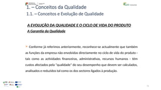 73
1. – Conceitos da Qualidade
A EVOLUÇÃO DA QUALIDADE E O CICLO DE VIDA DO PRODUTO
A Garantia da Qualidade
 Conforme já referimos anteriormente, reconhece-se actualmente que também
as funções da empresa não envolvidas directamente no ciclo de vida do produto -
tais como as actividades financeiras, administrativas, recursos humanos - têm
custos afectados pela "qualidade" do seu desempenho que devem ser calculados,
analisados e reduzidos tal como os dos sectores ligados à produção.
1.1. – Conceitos e Evolução de Qualidade
 