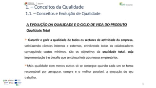 74
1. – Conceitos da Qualidade
A EVOLUÇÃO DA QUALIDADE E O CICLO DE VIDA DO PRODUTO
Qualidade Total
 Garantir e gerir a qualidade de todos os sectores de actividade da empresa,
satisfazendo clientes internos e externos, envolvendo todos os colaboradores
conseguindo custos mínimos, são os objectivos da qualidade total, cuja
implementação é o desafio que se coloca hoje aos nossos empresários.
Mais qualidade com menos custos só se consegue quando cada um se torna
responsável por assegurar, sempre e o melhor possível, a execução do seu
trabalho.
1.1. – Conceitos e Evolução de Qualidade
 