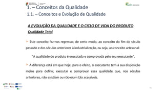 75
1. – Conceitos da Qualidade
A EVOLUÇÃO DA QUALIDADE E O CICLO DE VIDA DO PRODUTO
Qualidade Total
 Este conceito faz-nos regressar, de certo modo, ao conceito do fim do século
passado e dos séculos anteriores à industrialização, ou seja, ao conceito artesanal:
"A qualidade do produto é executada e comprovada pelo seu executante".
 A diferença está em que hoje, para o efeito, o executante tem à sua disposição
meios para definir, executar e comprovar essa qualidade que, nos séculos
anteriores, não existiam ou não eram tão acessíveis.
1.1. – Conceitos e Evolução de Qualidade
 
