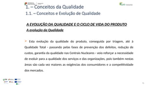 76
1. – Conceitos da Qualidade
A EVOLUÇÃO DA QUALIDADE E O CICLO DE VIDA DO PRODUTO
A evolução da Qualidade
 Esta evolução da qualidade do produto, conseguida por triagem, até à
Qualidade Total - passando pelas fases de prevenção dos defeitos, redução de
custos, garantia da qualidade nas Centrais Nucleares - veio reforçar a necessidade
de evoluir para a qualidade dos serviços e das organizações, pois também nestas
áreas são cada vez maiores as exigências dos consumidores e a competitividade
dos mercados.
1.1. – Conceitos e Evolução de Qualidade
 