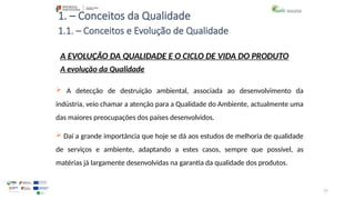 77
1. – Conceitos da Qualidade
A EVOLUÇÃO DA QUALIDADE E O CICLO DE VIDA DO PRODUTO
A evolução da Qualidade
 A detecção de destruição ambiental, associada ao desenvolvimento da
indústria, veio chamar a atenção para a Qualidade do Ambiente, actualmente uma
das maiores preocupações dos países desenvolvidos.
 Daí a grande importância que hoje se dá aos estudos de melhoria de qualidade
de serviços e ambiente, adaptando a estes casos, sempre que possível, as
matérias já largamente desenvolvidas na garantia da qualidade dos produtos.
1.1. – Conceitos e Evolução de Qualidade
 