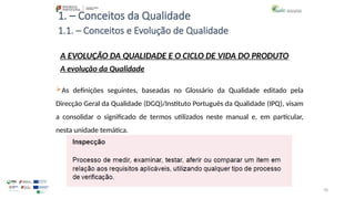 78
1. – Conceitos da Qualidade
A EVOLUÇÃO DA QUALIDADE E O CICLO DE VIDA DO PRODUTO
A evolução da Qualidade
As definições seguintes, baseadas no Glossário da Qualidade editado pela
Direcção Geral da Qualidade (DGQ)/Instituto Português da Qualidade (IPQ), visam
a consolidar o significado de termos utilizados neste manual e, em particular,
nesta unidade temática.
1.1. – Conceitos e Evolução de Qualidade
 