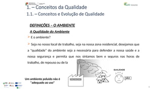 8
1. – Conceitos da Qualidade
 E o ambiente?
 Seja no nosso local de trabalho, seja na nossa zona residencial, desejamos que
a "qualidade" do ambiente seja a necessária para defender a nossa saúde e a
nossa segurança e permita que nos sintamos bem e seguros nas horas de
trabalho, de repouso ou de lazer.
Um ambiente poluído não é
"adequado ao uso"
1.1. – Conceitos e Evolução de Qualidade
DEFINIÇÕES – O AMBIENTE
A Qualidade do Ambiente
 