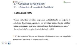 80
1. – Conceitos da Qualidade
A QUALIDADE TOTAL
"Gerida e difundida em toda a empresa, a qualidade total é um conjunto de
princípios, de métodos organizados em estratégia global, visando mobilizar
toda a empresa para obter uma maior satisfação do cliente ao menor custo."
(Fonte: Associação Francesa dos Círculos da Qualidade - AFCIC)
 A "não - qualidade" é como um vírus que se instala numa empresa, impedindo-
a de exercer correctamente todas as suas funções.
1.1. – Conceitos e Evolução de Qualidade
 